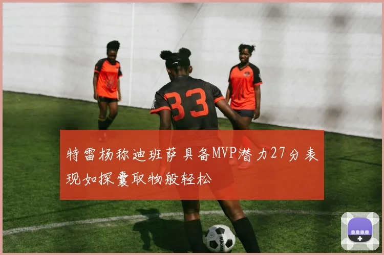 特雷杨称迪班萨具备MVP潜力27分表现如探囊取物般轻松
