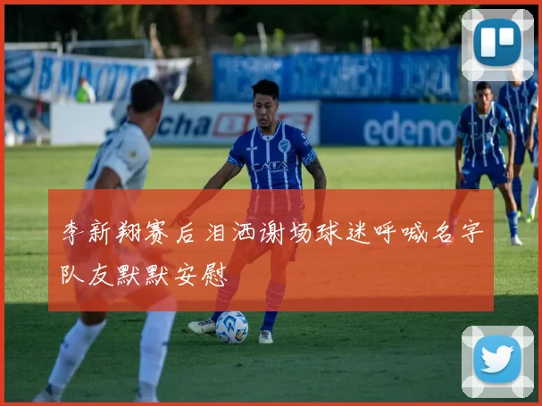 李新翔赛后泪洒谢场球迷呼喊名字队友默默安慰