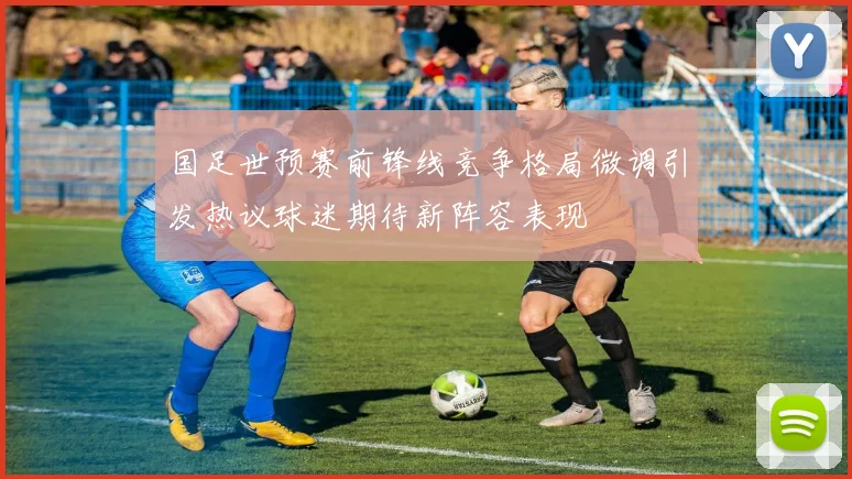 国足世预赛前锋线竞争格局微调引发热议球迷期待新阵容表现