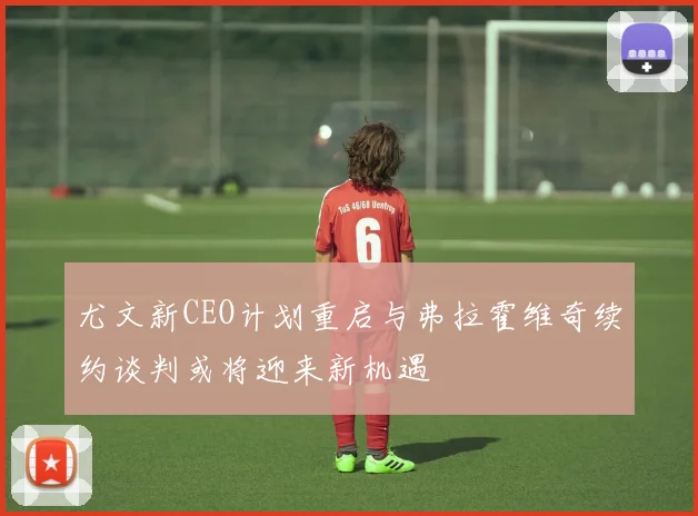 尤文新CEO计划重启与弗拉霍维奇续约谈判或将迎来新机遇