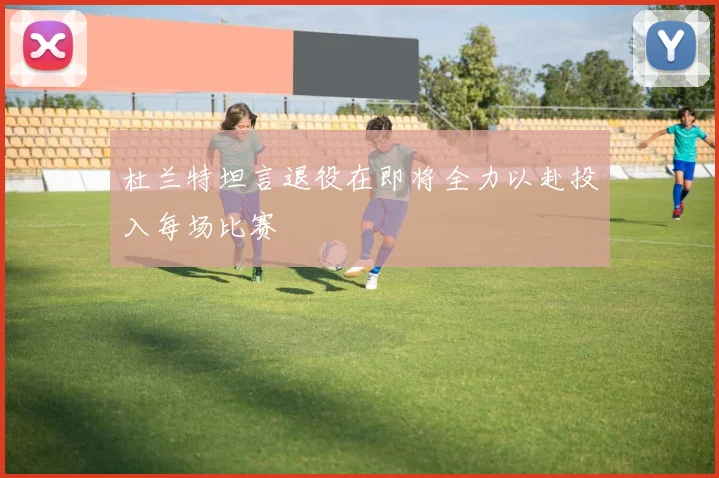杜兰特坦言退役在即将全力以赴投入每场比赛