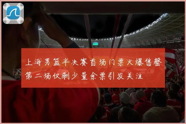 上海男篮半决赛首场门票火爆售罄第二场仅剩少量余票引发关注