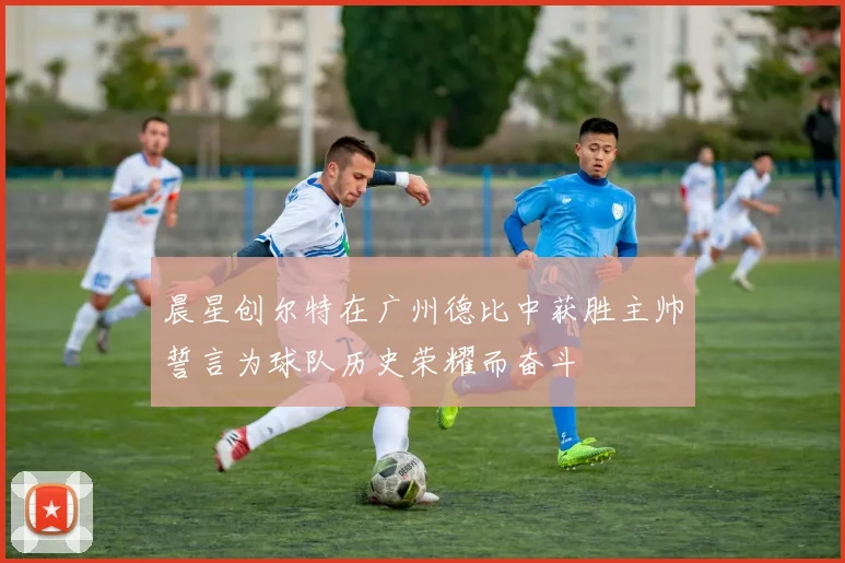 晨星创尔特在广州德比中获胜主帅誓言为球队历史荣耀而奋斗