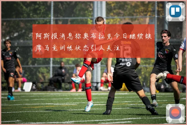 阿斯报消息称奥布拉克今日继续缺席马竞训练状态引人关注