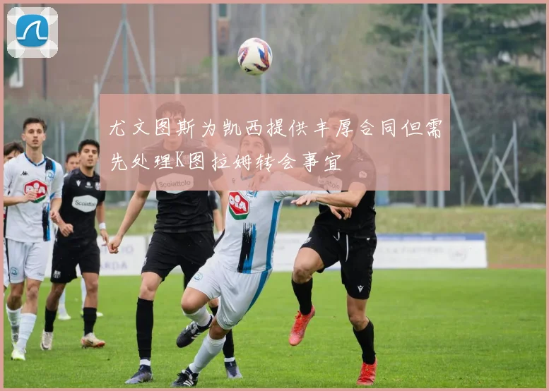 尤文图斯为凯西提供丰厚合同但需先处理K图拉姆转会事宜