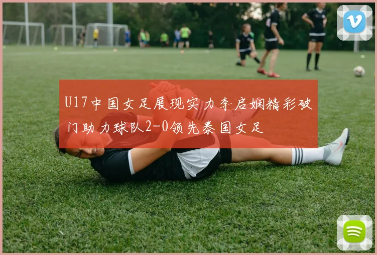 U17中国女足展现实力李启娴精彩破门助力球队2-0领先泰国女足