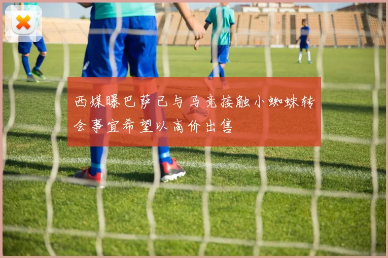 西媒曝巴萨已与马竞接触小蜘蛛转会事宜希望以高价出售
