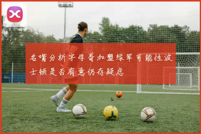 名嘴分析字母哥加盟绿军可能性波士顿是否有意仍存疑虑