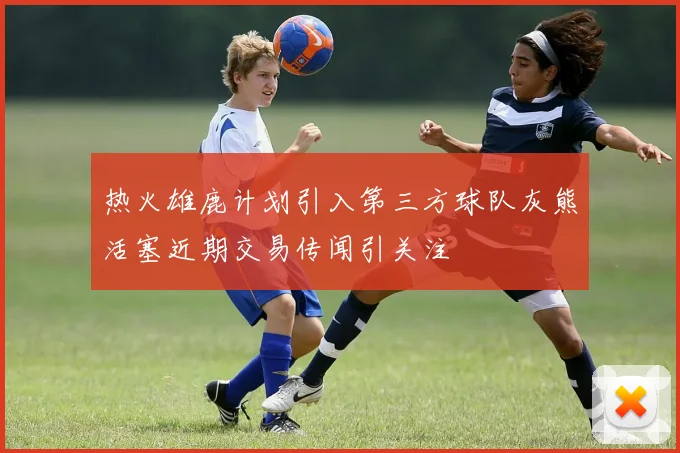 热火雄鹿计划引入第三方球队灰熊活塞近期交易传闻引关注