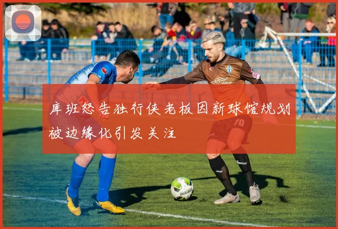 库班怒告独行侠老板因新球馆规划被边缘化引发关注