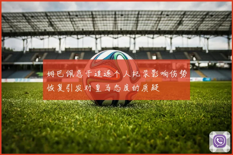 姆巴佩急于追逐个人纪录影响伤势恢复引发对皇马态度的质疑