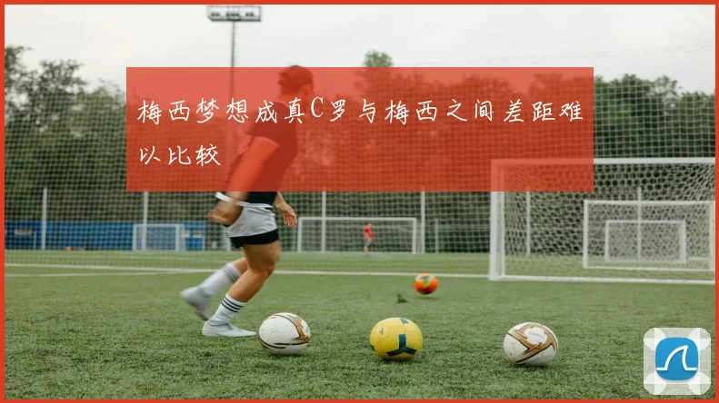 梅西梦想成真C罗与梅西之间差距难以比较