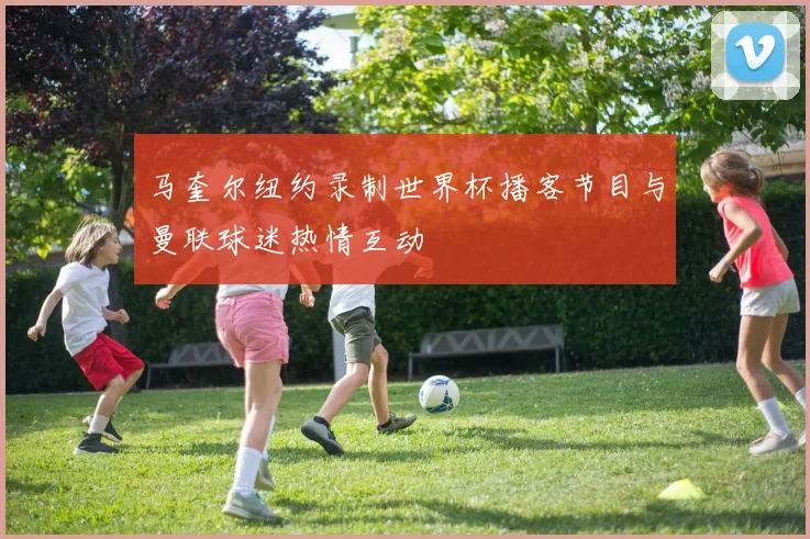 马奎尔纽约录制世界杯播客节目与曼联球迷热情互动