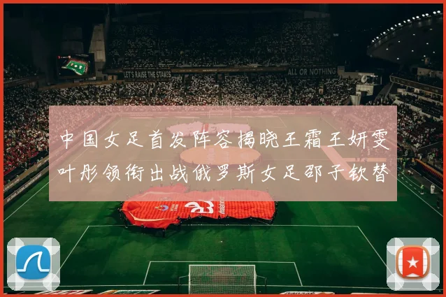 中国女足首发阵容揭晓王霜王妍雯叶彤领衔出战俄罗斯女足邵子钦替补待命