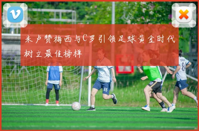 米卢赞梅西与C罗引领足球黄金时代树立最佳榜样