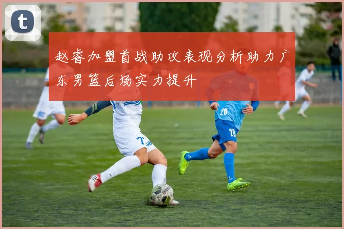 赵睿加盟首战助攻表现分析助力广东男篮后场实力提升