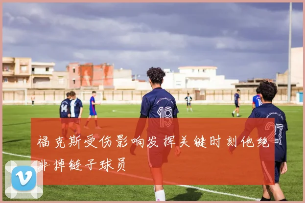 福克斯受伤影响发挥关键时刻他绝非掉链子球员