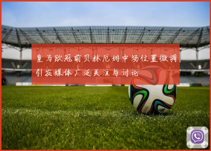 皇马欧冠前贝林厄姆中场位置微调引发媒体广泛关注与讨论