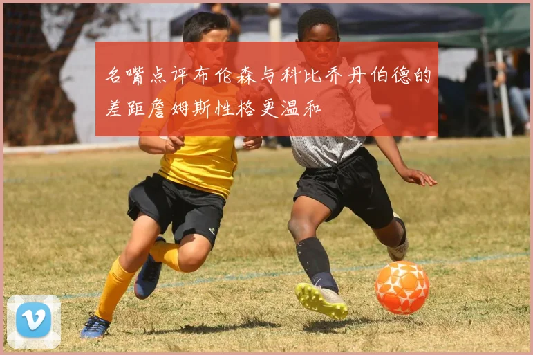 名嘴点评布伦森与科比乔丹伯德的差距詹姆斯性格更温和