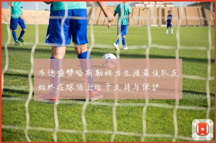 韦德盛赞哈斯勒姆为生涯最佳队友始终在球场上给予支持与保护