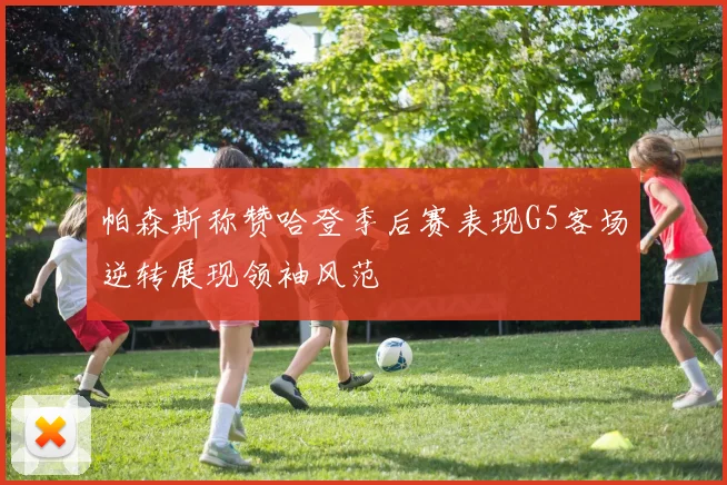 帕森斯称赞哈登季后赛表现G5客场逆转展现领袖风范