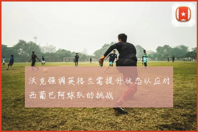 沃克强调英格兰需提升状态以应对西葡巴阿球队的挑战