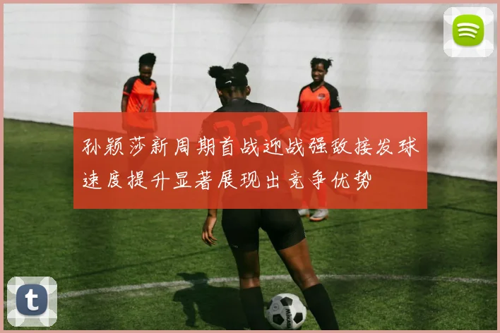 孙颖莎新周期首战迎战强敌接发球速度提升显著展现出竞争优势