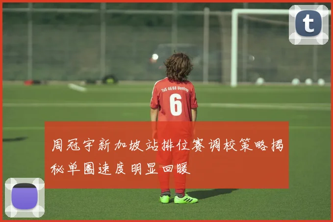 周冠宇新加坡站排位赛调校策略揭秘单圈速度明显回暖