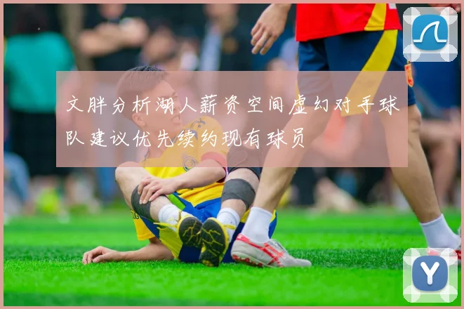 文胖分析湖人薪资空间虚幻对手球队建议优先续约现有球员