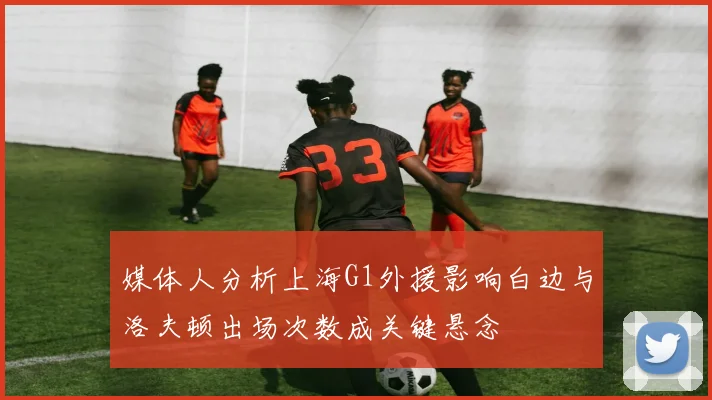 媒体人分析上海G1外援影响白边与洛夫顿出场次数成关键悬念
