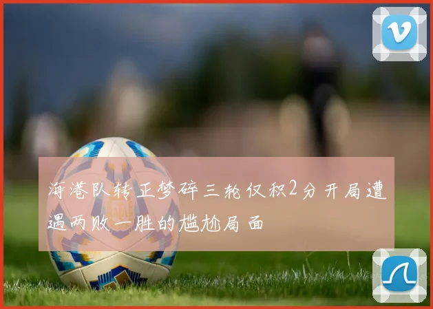海港队转正梦碎三轮仅积2分开局遭遇两败一胜的尴尬局面