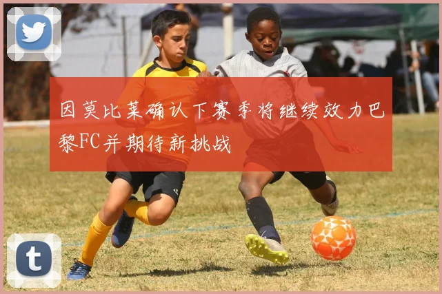 因莫比莱确认下赛季将继续效力巴黎FC并期待新挑战