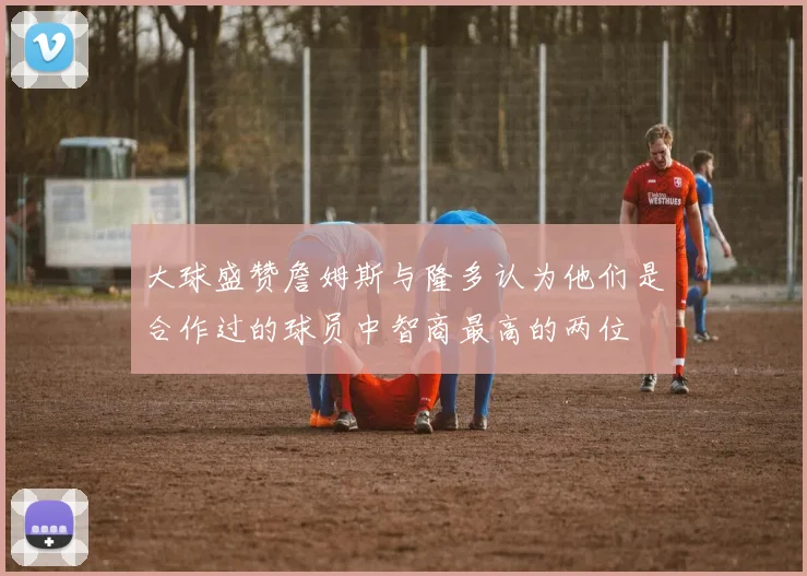 大球盛赞詹姆斯与隆多认为他们是合作过的球员中智商最高的两位