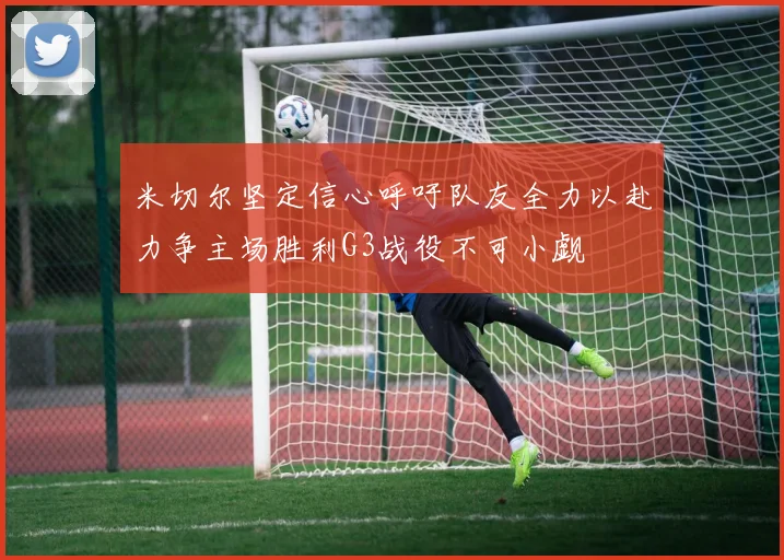 米切尔坚定信心呼吁队友全力以赴力争主场胜利G3战役不可小觑