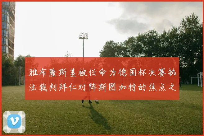 雅布隆斯基被任命为德国杯决赛执法裁判拜仁对阵斯图加特的焦点之战即将来临