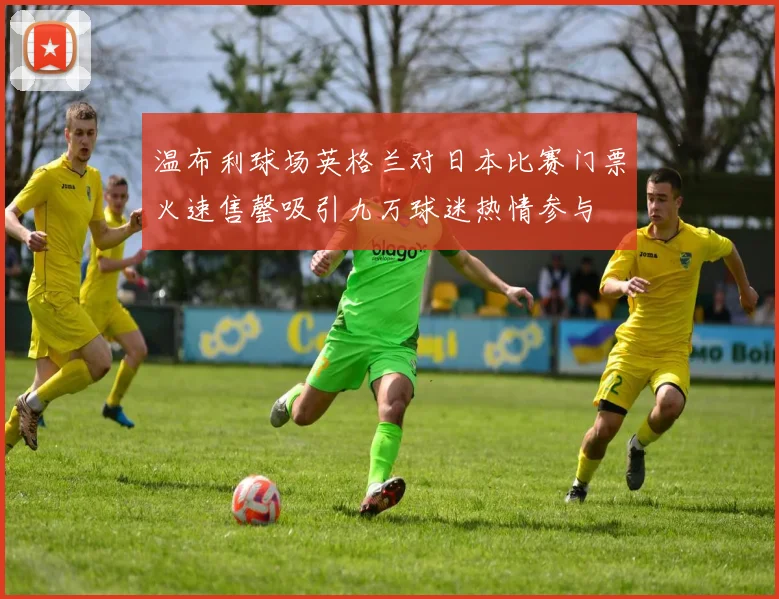 温布利球场英格兰对日本比赛门票火速售罄吸引九万球迷热情参与