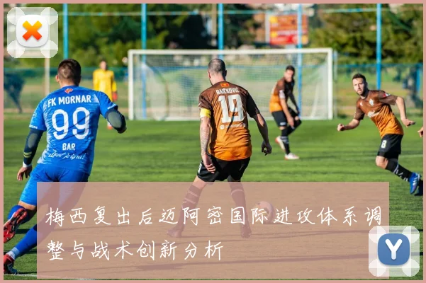 梅西复出后迈阿密国际进攻体系调整与战术创新分析