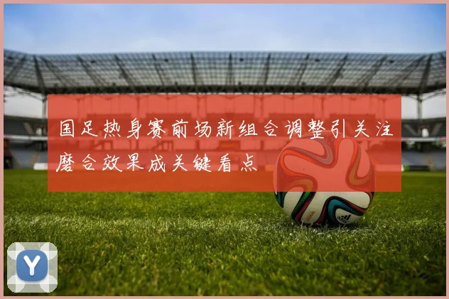 国足热身赛前场新组合调整引关注磨合效果成关键看点